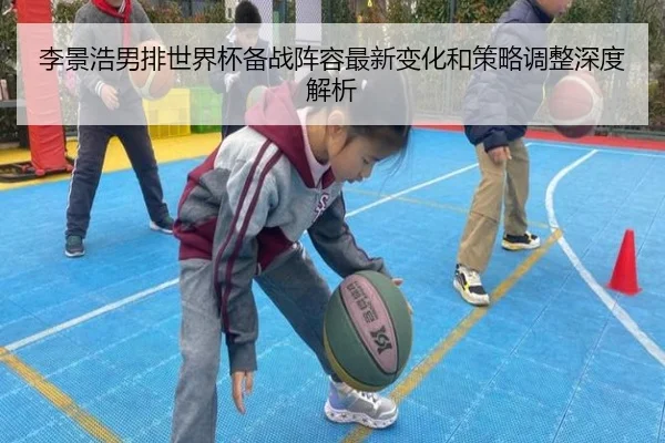 李景浩男排世界杯备战阵容最新变化和策略调整深度解析